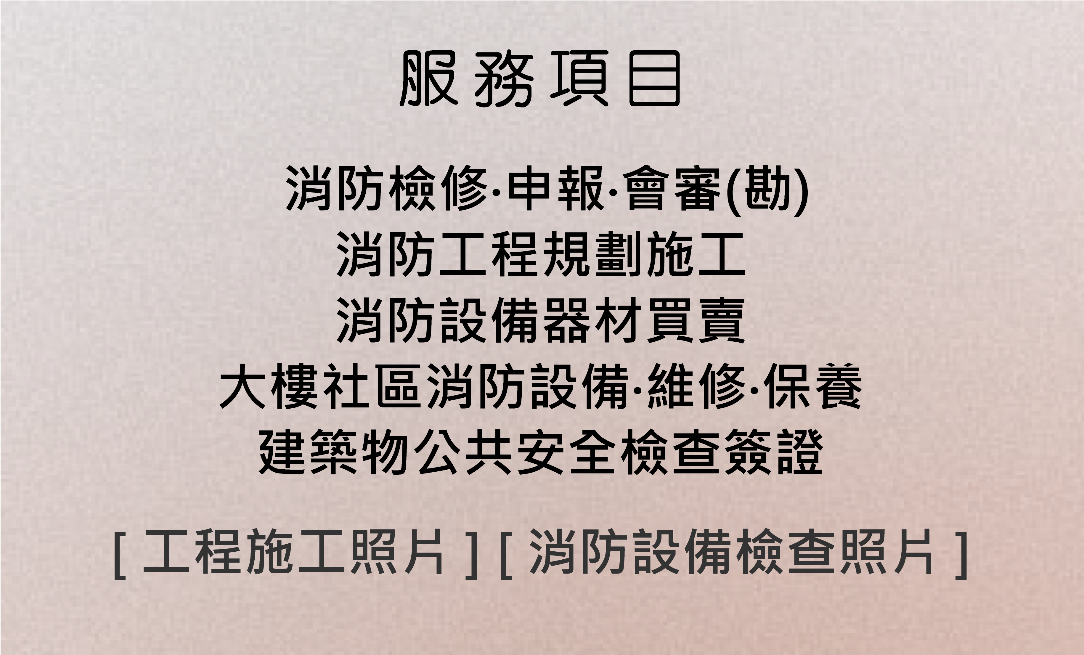 服務項目：消防檢修‧申報‧會審(勘)、消防工程規劃施工、消防設備器材買賣、大樓社區消防設備‧維修‧保養、建築物公共安全檢查簽證