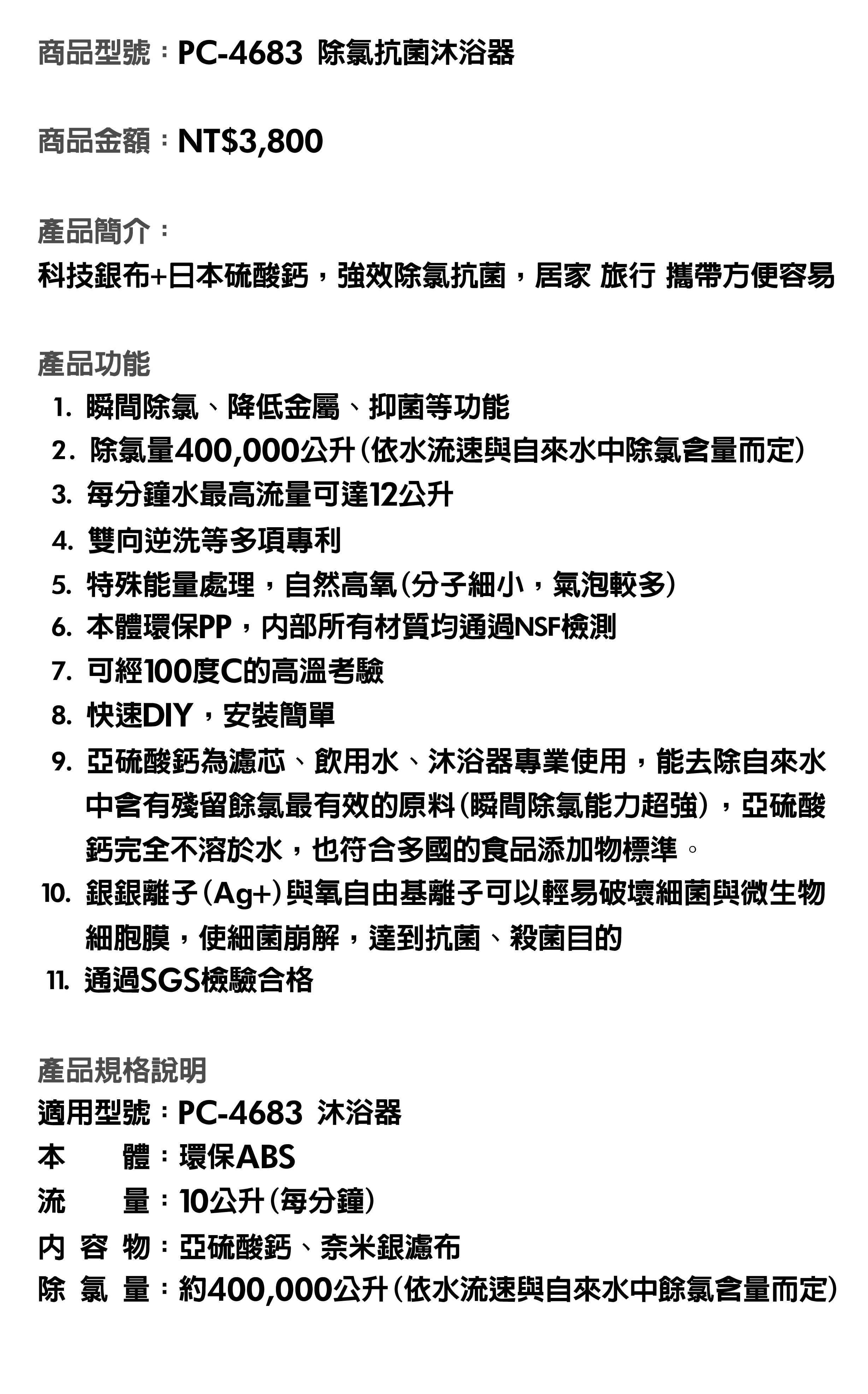 商品型號：PC-4683除氯抗菌沐浴器。商品金額：NT$3,800。商品簡介:科技銀布+日本硫酸鈣，強效除氯抗菌，居家、旅行、攜帶方便容易。產品功能：1.瞬間除氯、降低金屬、抑菌等功能。2.除氯量400,000公升(依水流速與自來水中除氯含量而定)。3.每分鐘水最高流量可達12公升。4.雙向逆洗等多項專利。5.特殊能量處理，自然高氧(分子細小，氣泡較多)。6.本體環保PP，內部所有材質均通過NSF檢測。7.可經100度C的高溫考驗。8.快速DIY，安裝簡單。9.亞硫酸鈣為濾芯、飲用水、沐浴器專業使用，能去除自來水中含有殘留餘氯最有效的原料(瞬間除氯能力超強), 亞硫酸鈣完全不溶於水，也符合多國的食品添加物標準。10.銀銀離子(Ag+)與氧自由基離子可以輕易破壞細菌與微生物細胞膜，使細菌崩解，達到抗菌、殺菌目的。11.通過SGS檢驗合格。產品規格說明：適用型號：PC-4683沐浴器。本體：環保ABS。流量：10公升(每分鐘)。內容物：亞硫酸鈣、奈米銀濾布。  量：約400,000公升(依水流速與自來水中餘氯含量而定。