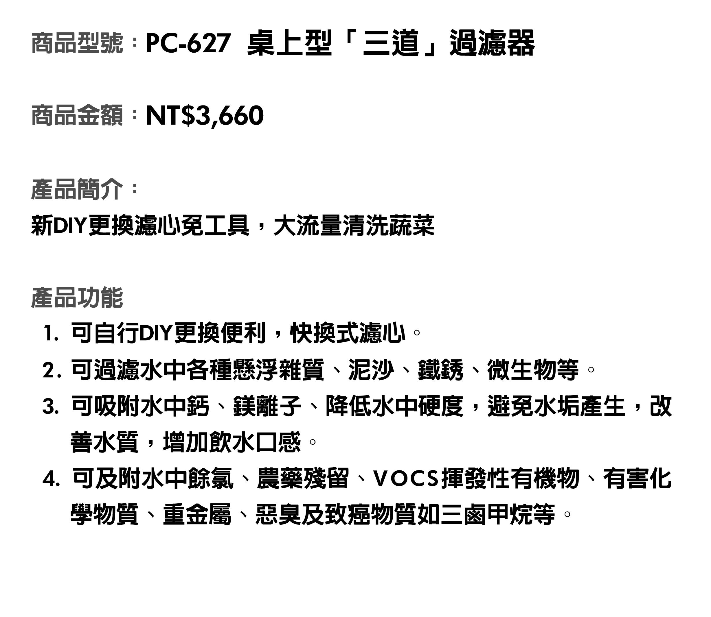 商品型號：PC-627桌上型三道過濾器。商品金額：NT$3,660。商品簡介：新DIY更換濾心免工具，大流量清洗蔬菜。商品功能：1.可自行DIY更換便利，快換式濾心。2.可過濾水中各種懸浮雜質、泥沙、鐵銹、微生物等。3.可吸附水中鈣、鎂離子、降低水中硬度，避免水垢產生，改善水質，增加飲水口感。4.可及附水中餘氯、農藥殘留、VOCS揮發性有機物、有害化學物質、重金屬、惡臭及致癌物質如三鹵甲烷等。