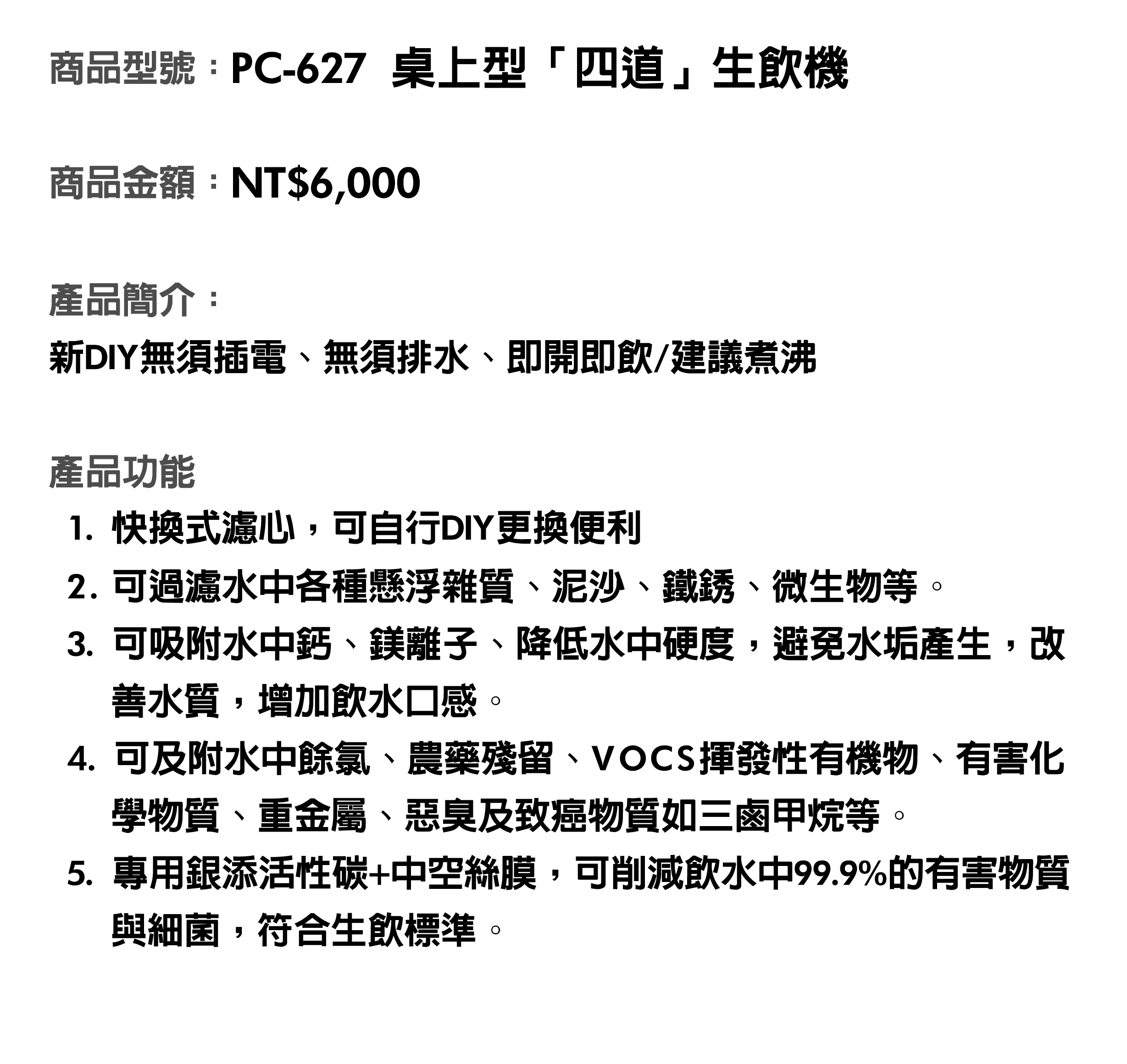 商品型號：PC-627桌上型「四道」生飲機。商品金額：NT$6,000。商品簡介：新DIY無須插電、無須排水、即開即飲/建議煮沸。產品功能：1. 快換式濾心，可自行DIY更換便利。2. 可過濾水中各種懸浮雜質、泥沙、鐵銹、微生物等。3. 可吸附水中鈣、鎂離子、降低水中硬度，避免水垢產生，改善水質，增加飲水口感。4. 可及附水中餘氯、農藥殘留、VOCS揮發性有機物、有害化學物質、重金屬、惡臭及致癌物質如三鹵甲烷等。5. 專用銀添活性碳+中空絲膜，可削減飲水中99.9%的有害物質與細菌，符合生飲標準。